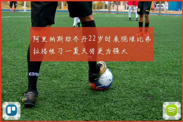 阿里纳斯称乔丹22岁时表现堪比弗拉格练习一夏天将更为强大