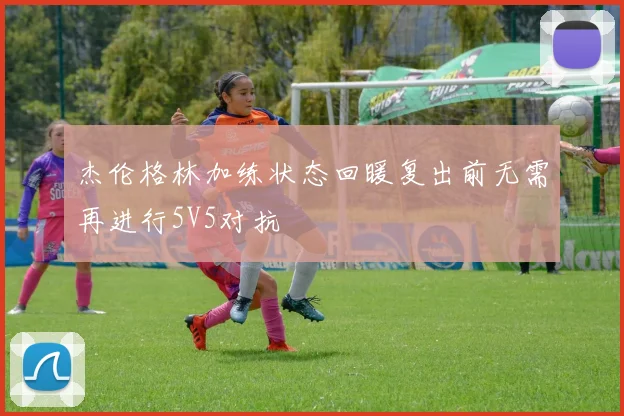 杰伦格林加练状态回暖复出前无需再进行5V5对抗