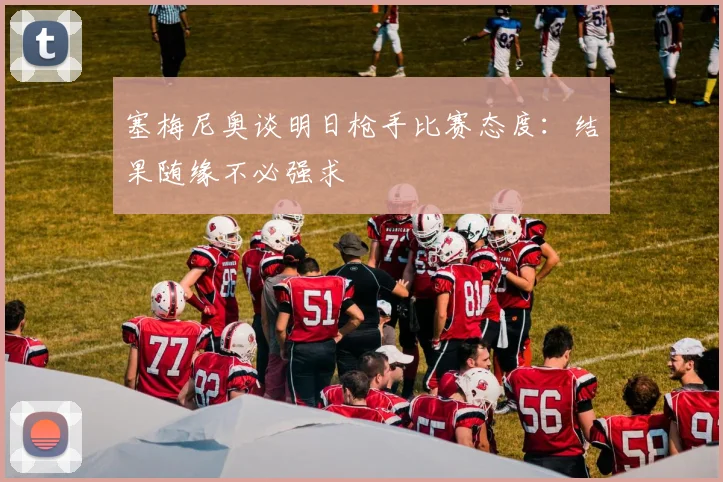 塞梅尼奥谈明日枪手比赛态度：结果随缘不必强求