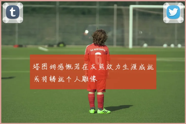 塔图姆感慨若在灰熊效力生涯成就或将铸就个人雕像