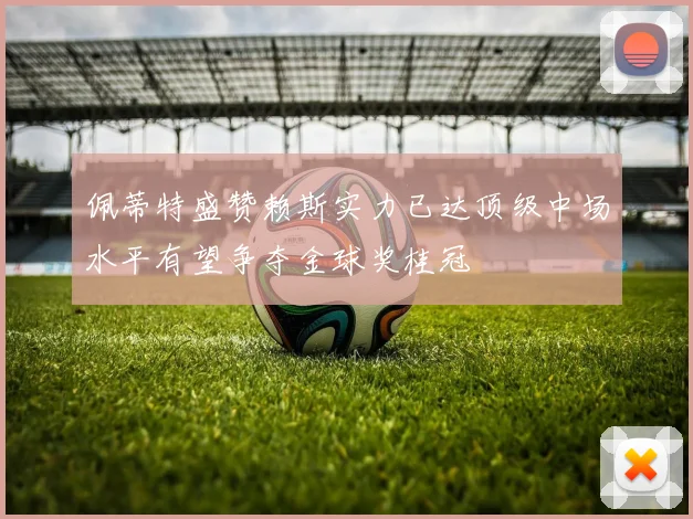 佩蒂特盛赞赖斯实力已达顶级中场水平有望争夺金球奖桂冠