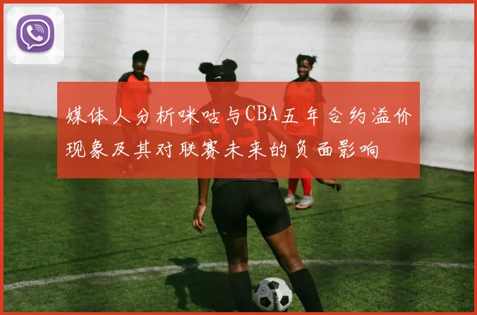 媒体人分析咪咕与CBA五年合约溢价现象及其对联赛未来的负面影响