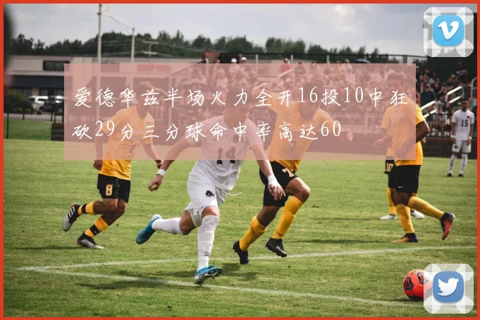 爱德华兹半场火力全开16投10中狂砍29分三分球命中率高达60
