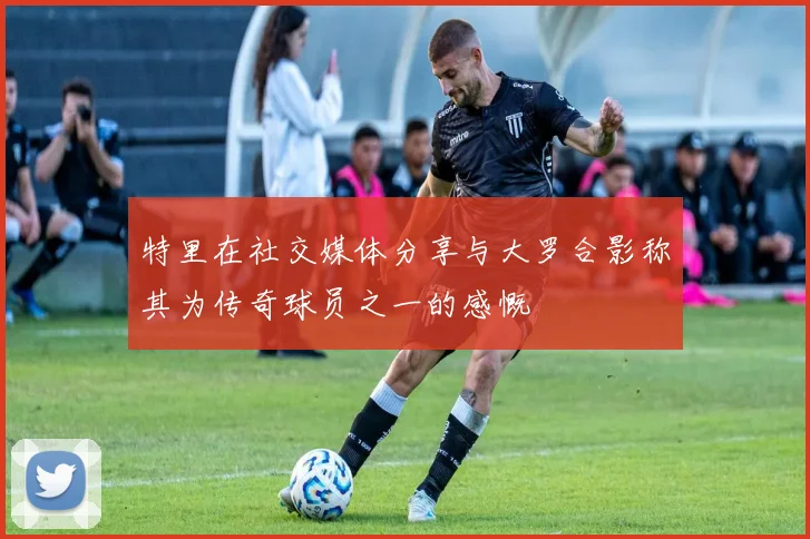 特里在社交媒体分享与大罗合影称其为传奇球员之一的感慨