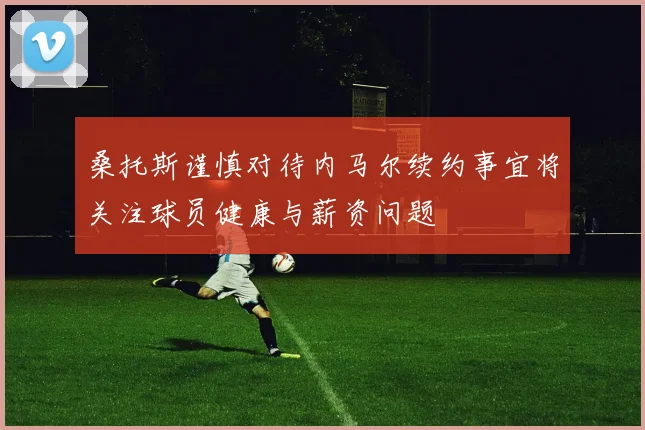 桑托斯谨慎对待内马尔续约事宜将关注球员健康与薪资问题