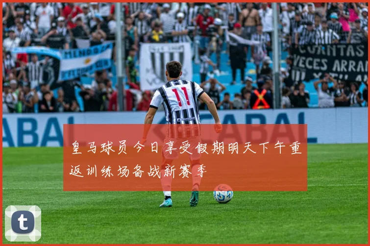 皇马球员今日享受假期明天下午重返训练场备战新赛季
