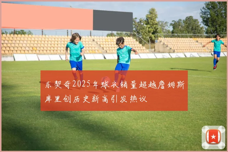 东契奇2025年球衣销量超越詹姆斯库里创历史新高引发热议