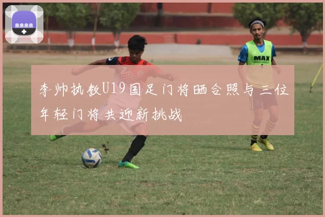 李帅执教U19国足门将晒合照与三位年轻门将共迎新挑战