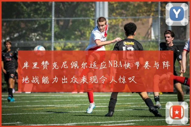 库里赞克尼佩尔适应NBA快节奏与阵地战能力出众表现令人惊叹