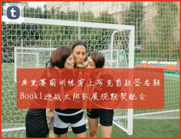 库里赛前训练穿上布克首款签名鞋Book1迎战太阳队展现默契配合
