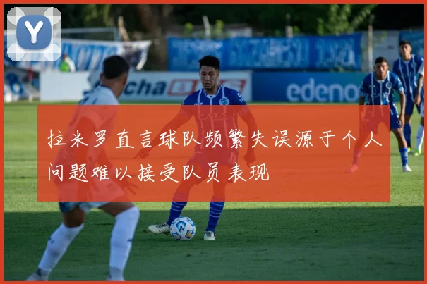 拉米罗直言球队频繁失误源于个人问题难以接受队员表现