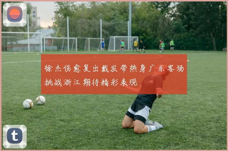 徐杰伤愈复出戴发带热身广东客场挑战浙江期待精彩表现