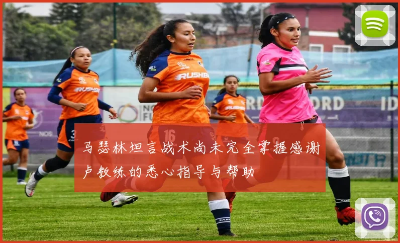 马瑟林坦言战术尚未完全掌握感谢卢教练的悉心指导与帮助