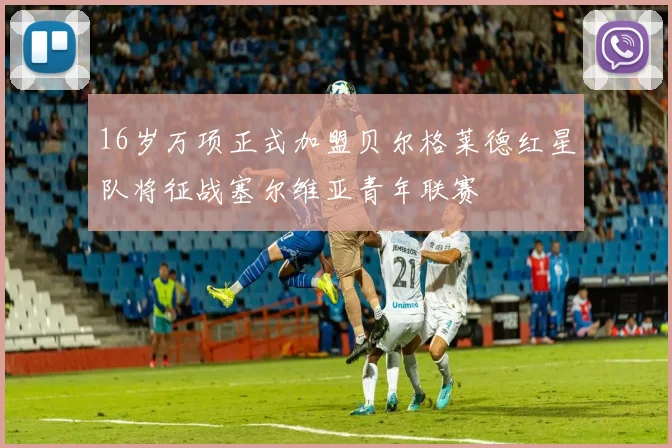 16岁万项正式加盟贝尔格莱德红星队将征战塞尔维亚青年联赛