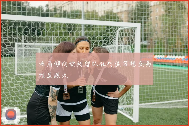 浓眉倾向续约留队独行侠若想交易难度颇大
