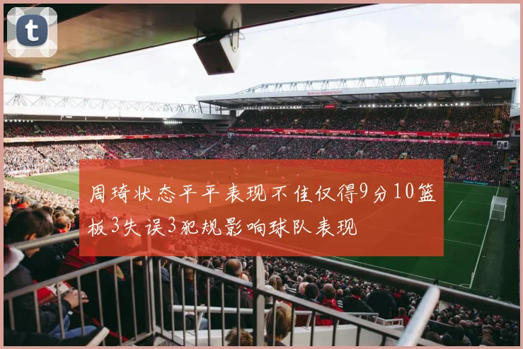 周琦状态平平表现不佳仅得9分10篮板3失误3犯规影响球队表现