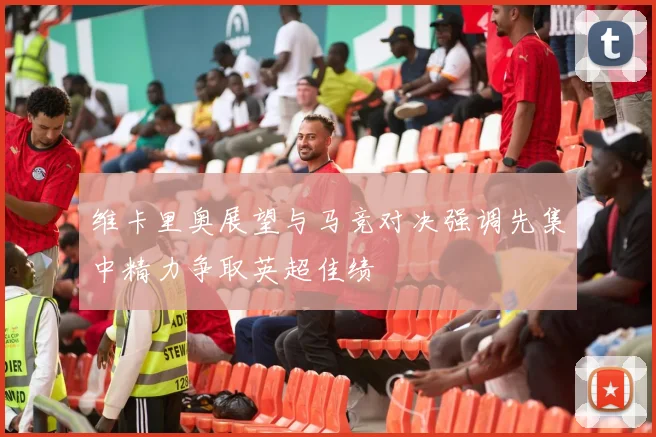 维卡里奥展望与马竞对决强调先集中精力争取英超佳绩