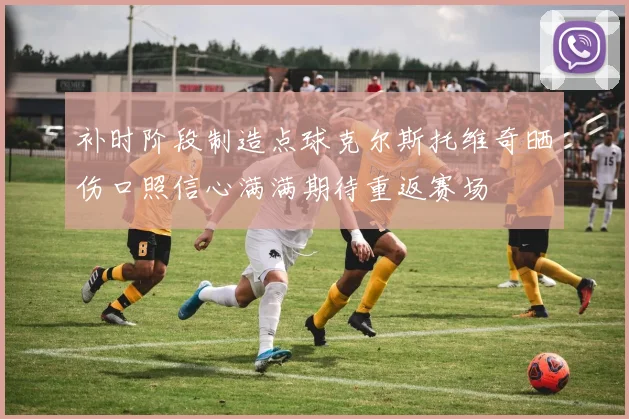 补时阶段制造点球克尔斯托维奇晒伤口照信心满满期待重返赛场