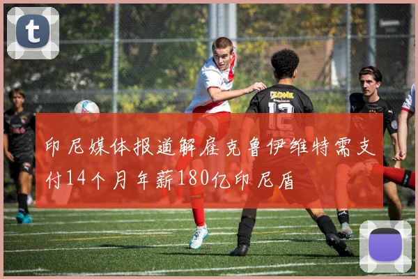 印尼媒体报道解雇克鲁伊维特需支付14个月年薪180亿印尼盾