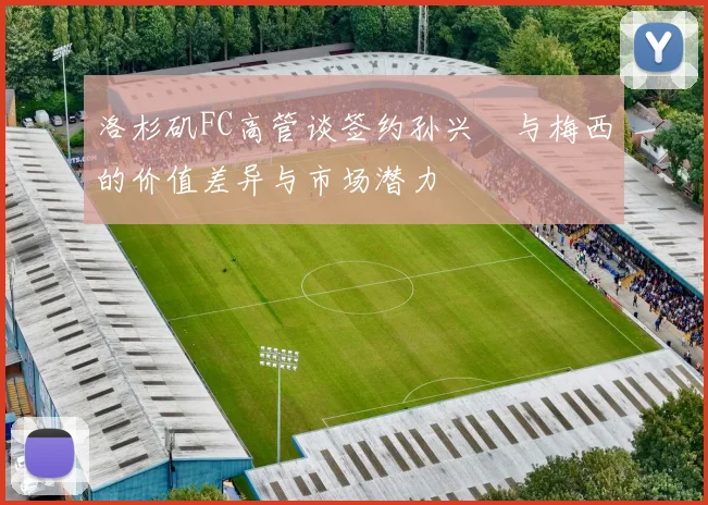 洛杉矶FC高管谈签约孙兴慜与梅西的价值差异与市场潜力
