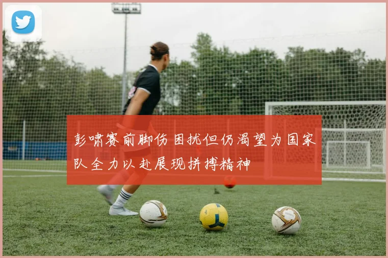 彭啸赛前脚伤困扰但仍渴望为国家队全力以赴展现拼搏精神