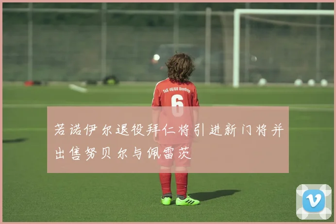 若诺伊尔退役拜仁将引进新门将并出售努贝尔与佩雷茨