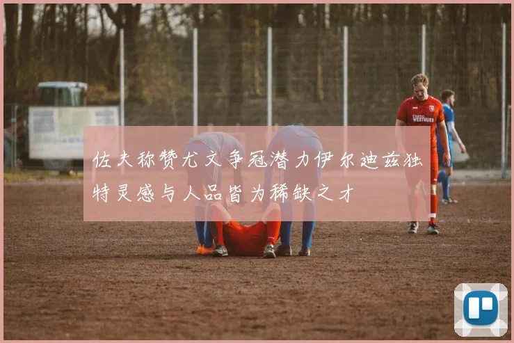 佐夫称赞尤文争冠潜力伊尔迪兹独特灵感与人品皆为稀缺之才