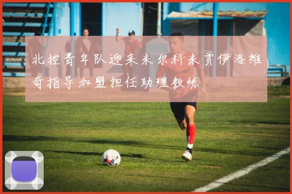 北控青年队迎来米尔科米贾伊洛维奇指导加盟担任助理教练