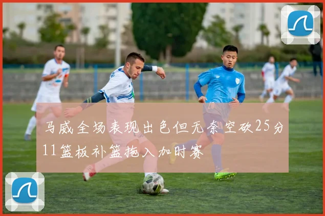 马威全场表现出色但无奈空砍25分11篮板补篮拖入加时赛