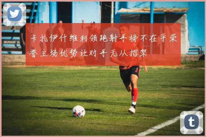 卡扎伊什维利领跑射手榜不在乎荣誉主场优势让对手无从招架