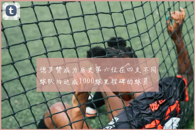 德罗赞成为历史第六位在四支不同球队均达成1000球里程碑的球员