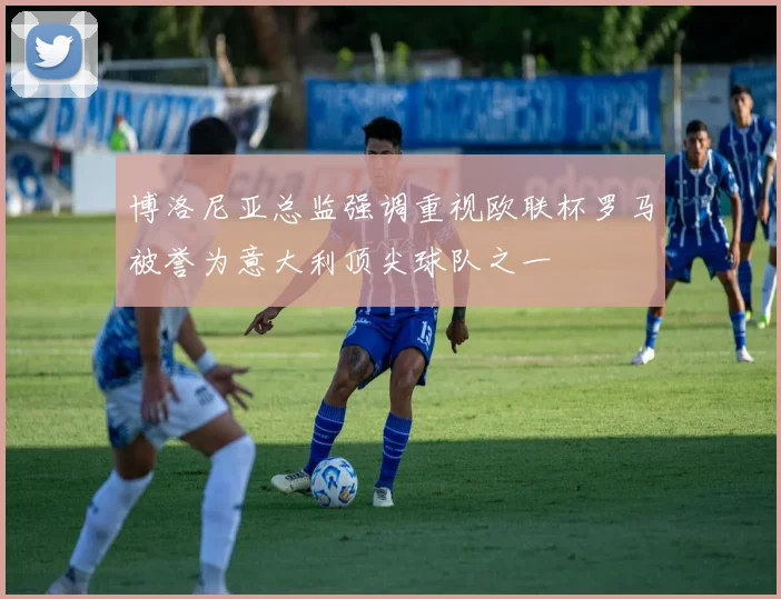 博洛尼亚总监强调重视欧联杯罗马被誉为意大利顶尖球队之一