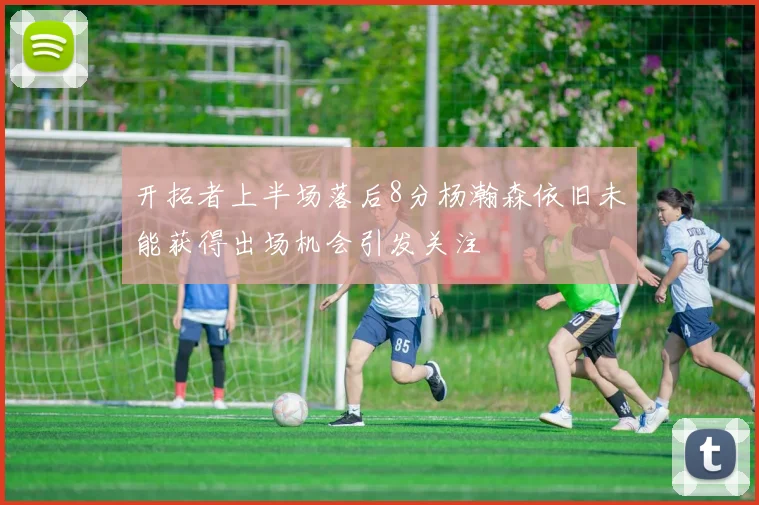 开拓者上半场落后8分杨瀚森依旧未能获得出场机会引发关注