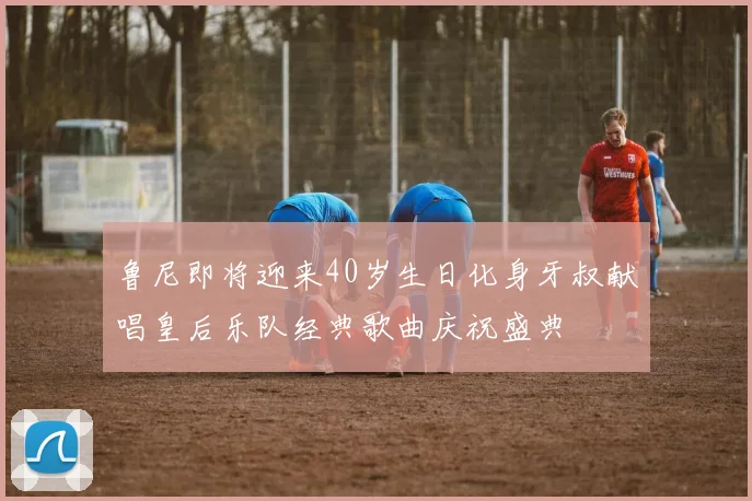 鲁尼即将迎来40岁生日化身牙叔献唱皇后乐队经典歌曲庆祝盛典