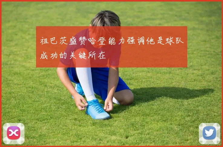 祖巴茨盛赞哈登能力强调他是球队成功的关键所在