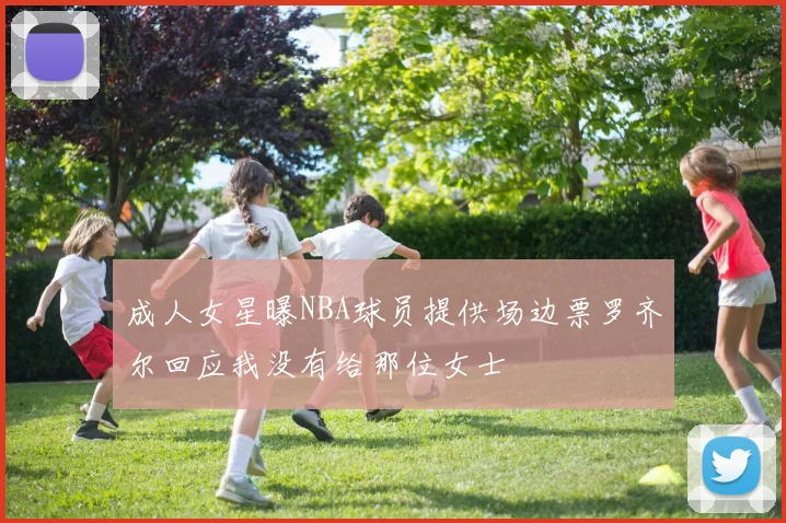 成人女星曝NBA球员提供场边票罗齐尔回应我没有给那位女士