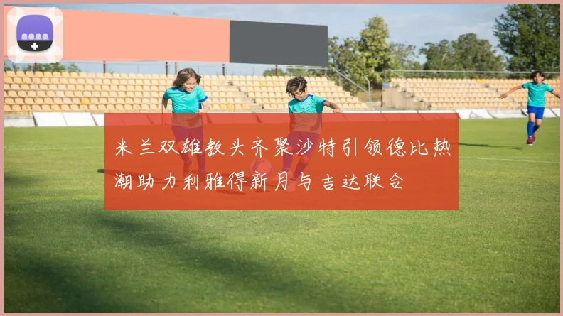 米兰双雄教头齐聚沙特引领德比热潮助力利雅得新月与吉达联合